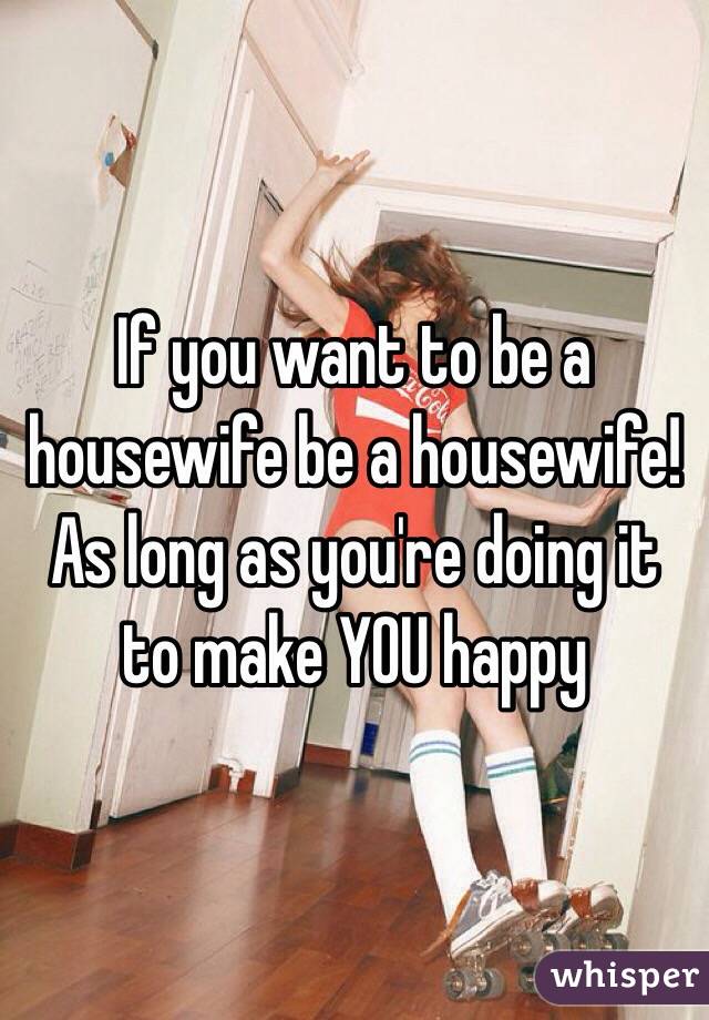 If you want to be a housewife be a housewife! As long as you're doing it to make YOU happy