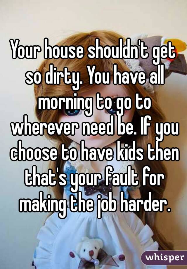 Your house shouldn't get so dirty. You have all morning to go to wherever need be. If you choose to have kids then that's your fault for making the job harder.