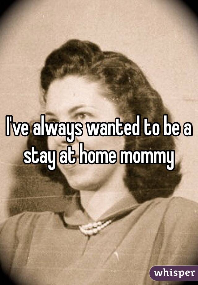 I've always wanted to be a stay at home mommy