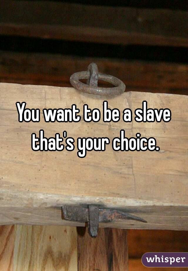 You want to be a slave that's your choice.