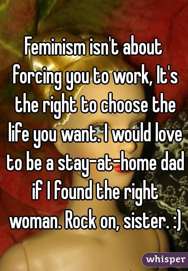 Feminism isn't about forcing you to work, It's the right to choose the life you want. I would love to be a stay-at-home dad if I found the right woman. Rock on, sister. :)