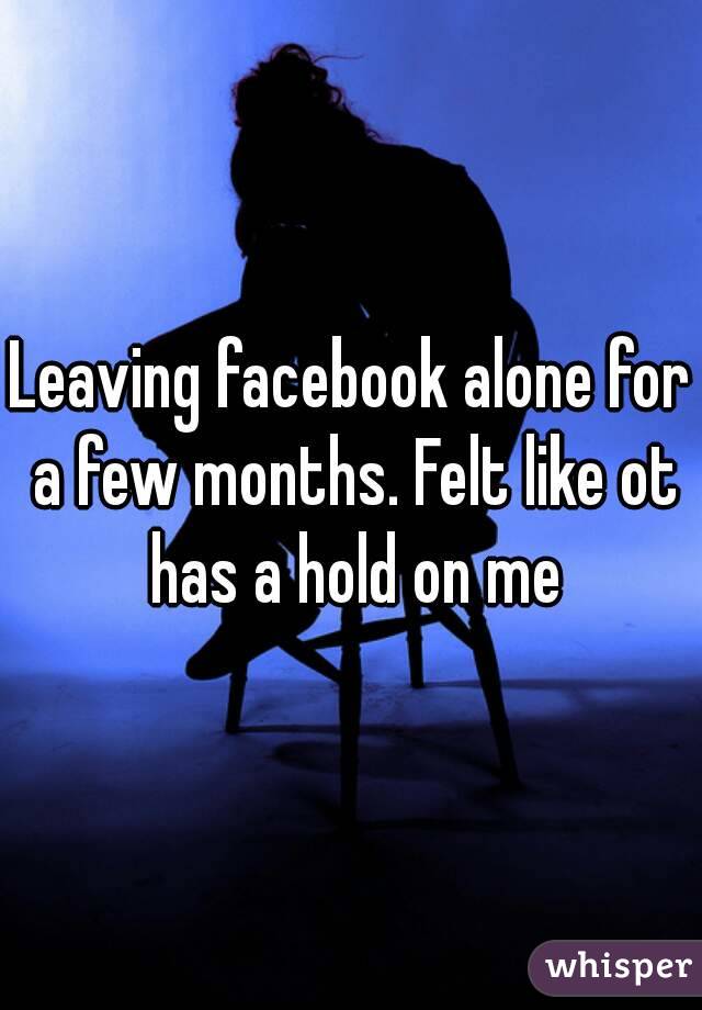 Leaving facebook alone for a few months. Felt like ot has a hold on me