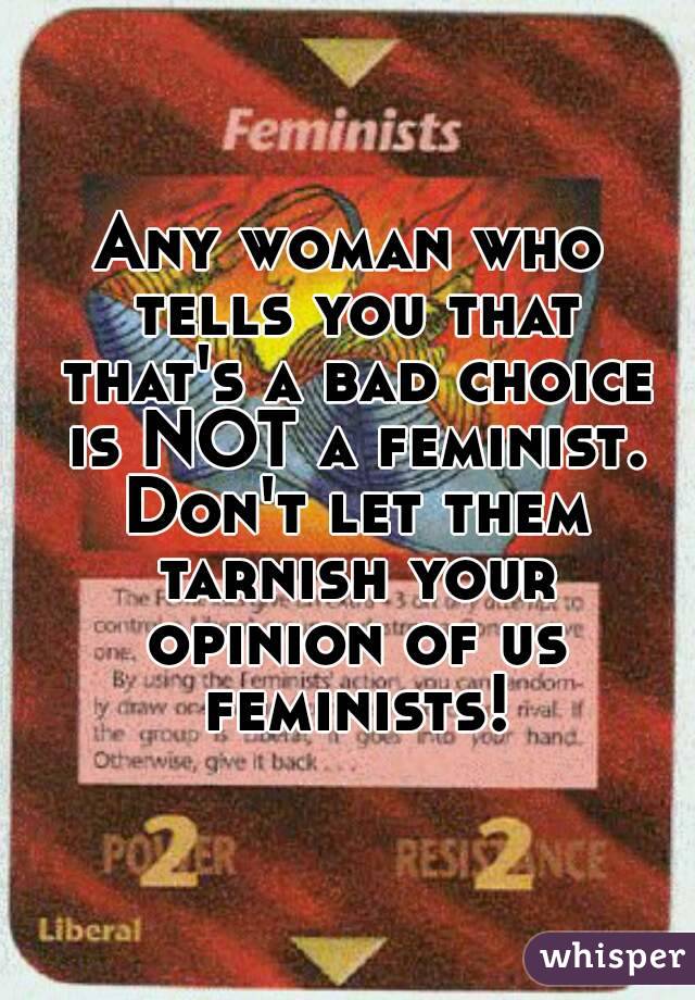 Any woman who tells you that that's a bad choice is NOT a feminist. Don't let them tarnish your opinion of us feminists!