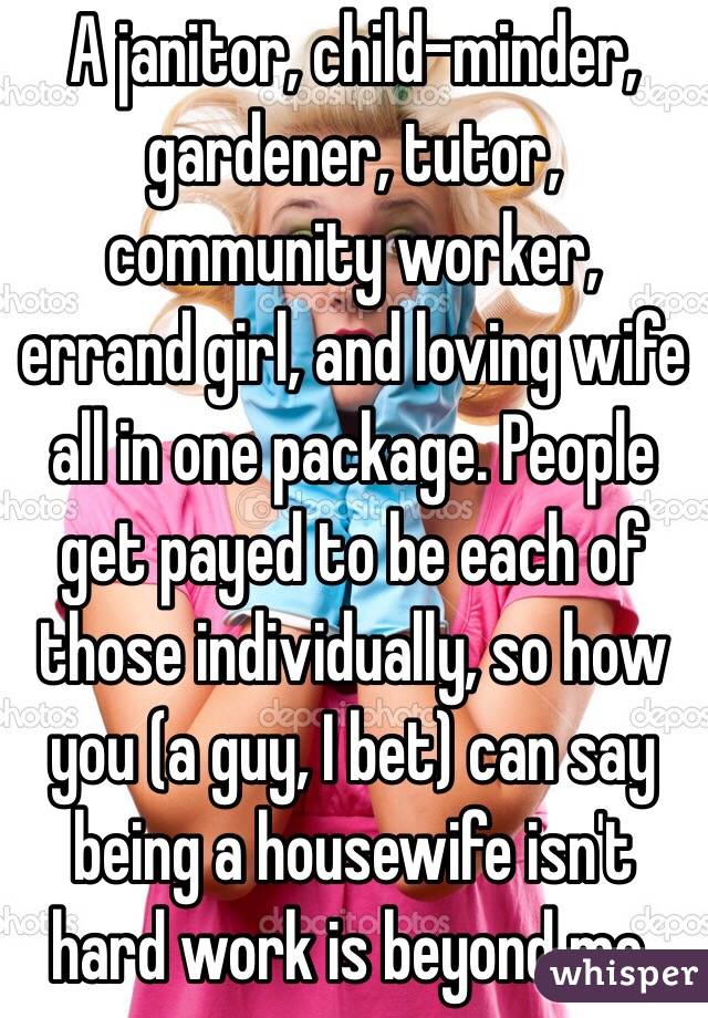 A janitor, child-minder, gardener, tutor, community worker, errand girl, and loving wife all in one package. People get payed to be each of those individually, so how you (a guy, I bet) can say being a housewife isn't hard work is beyond me.