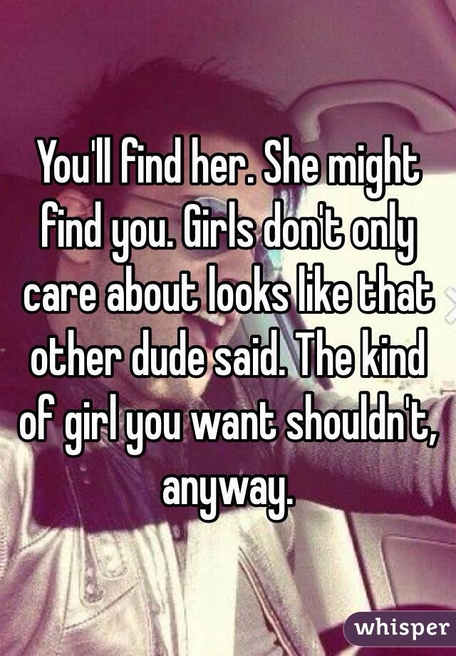 You'll find her. She might find you. Girls don't only care about looks like that other dude said. The kind of girl you want shouldn't, anyway. 