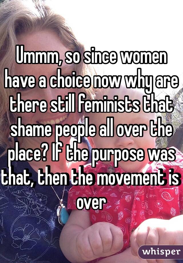 Ummm, so since women have a choice now why are there still feminists that shame people all over the place? If the purpose was that, then the movement is over