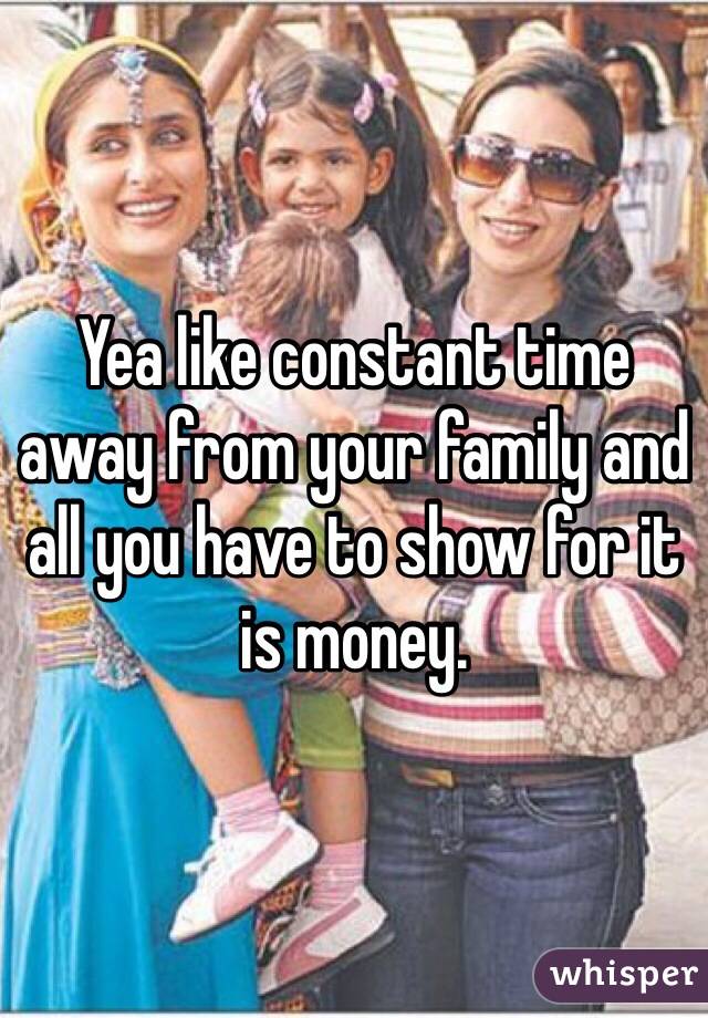 Yea like constant time away from your family and all you have to show for it is money. 