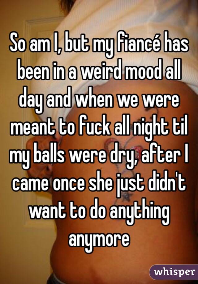 So am I, but my fiancé has been in a weird mood all day and when we were meant to fuck all night til my balls were dry, after I came once she just didn't want to do anything anymore