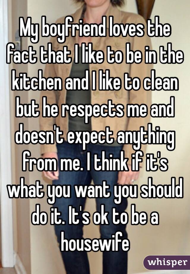 My boyfriend loves the fact that I like to be in the kitchen and I like to clean but he respects me and doesn't expect anything from me. I think if it's what you want you should do it. It's ok to be a housewife 