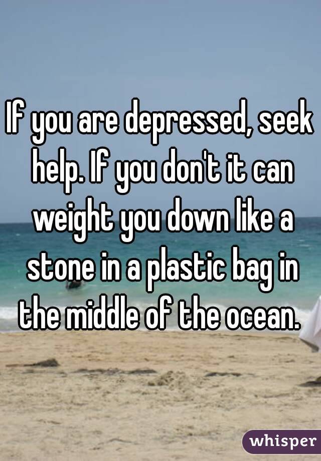If you are depressed, seek help. If you don't it can weight you down like a stone in a plastic bag in the middle of the ocean. 