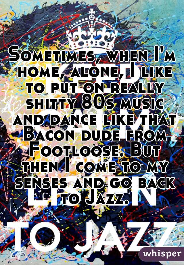 Sometimes, when I'm home, alone, I like to put on really shitty 80s music and dance like that Bacon dude from Footloose. But then I come to my senses and go back to Jazz.