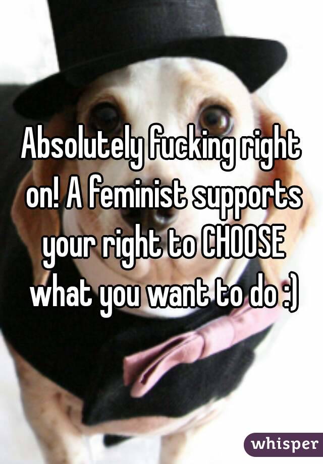 Absolutely fucking right on! A feminist supports your right to CHOOSE what you want to do :)