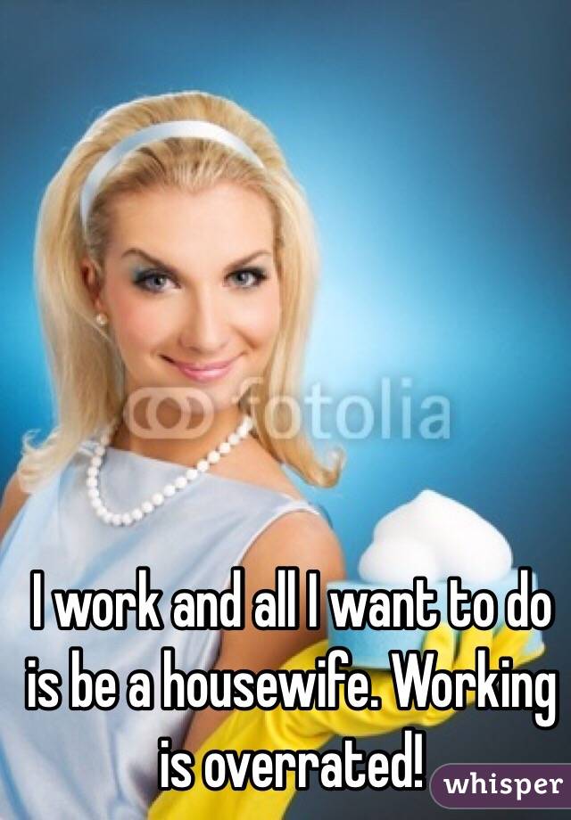 I work and all I want to do is be a housewife. Working is overrated! 