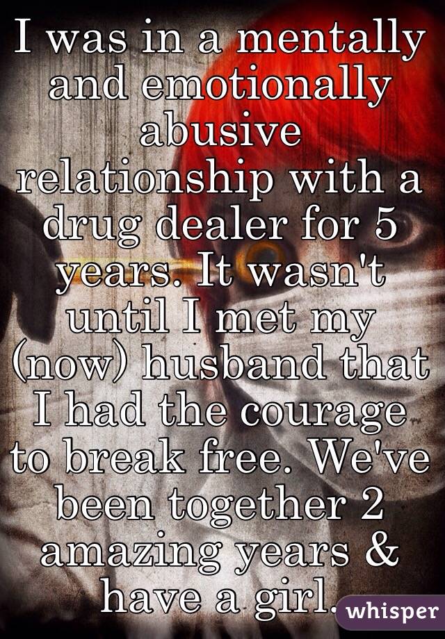 I was in a mentally and emotionally abusive relationship with a drug dealer for 5 years. It wasn't until I met my (now) husband that I had the courage to break free. We've been together 2 amazing years & have a girl.