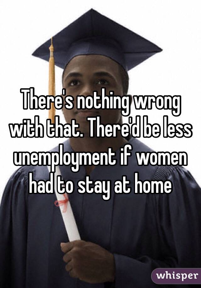 There's nothing wrong with that. There'd be less unemployment if women had to stay at home