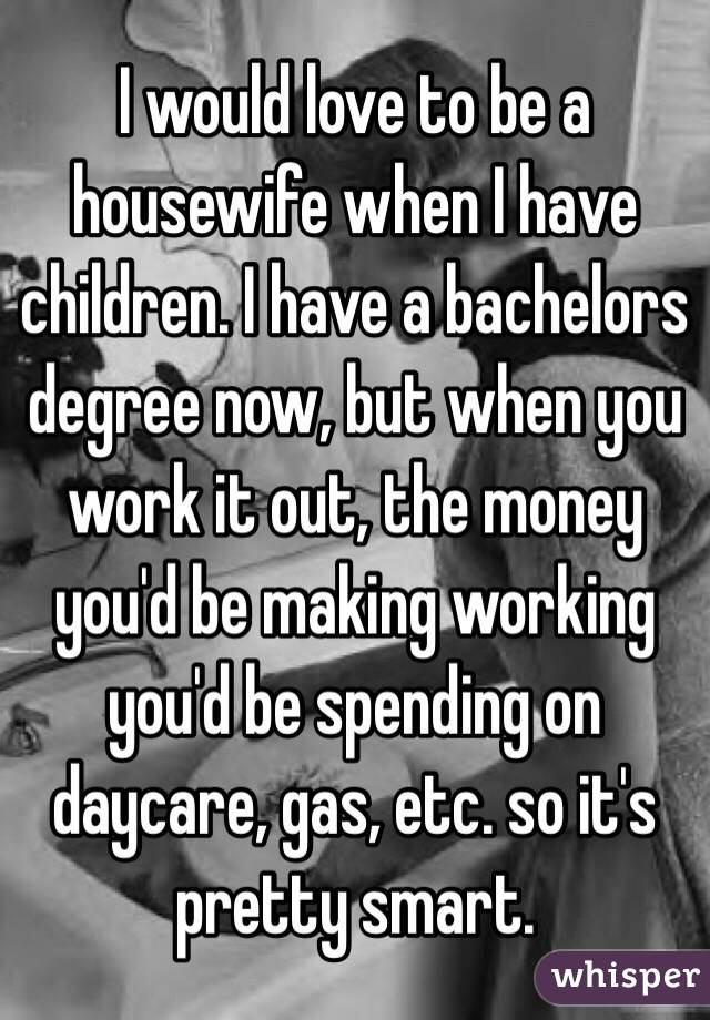 I would love to be a housewife when I have children. I have a bachelors degree now, but when you work it out, the money you'd be making working you'd be spending on daycare, gas, etc. so it's pretty smart. 