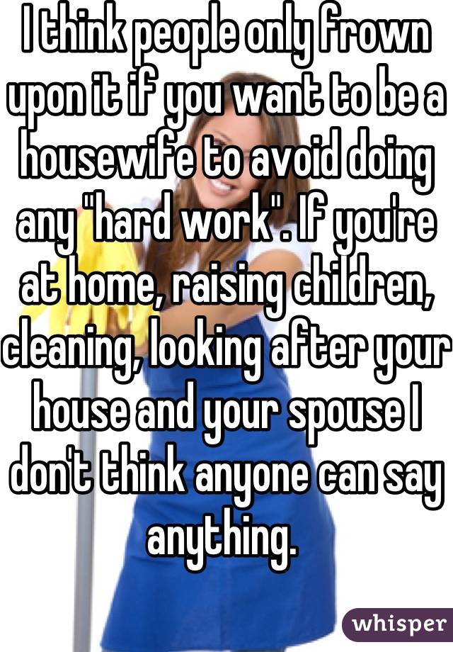 I think people only frown upon it if you want to be a housewife to avoid doing any "hard work". If you're at home, raising children, cleaning, looking after your house and your spouse I don't think anyone can say anything. 