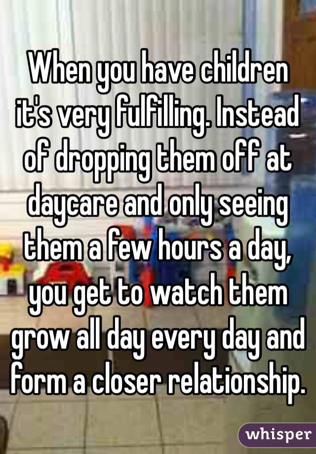 When you have children it's very fulfilling. Instead of dropping them off at daycare and only seeing them a few hours a day, you get to watch them grow all day every day and form a closer relationship. 