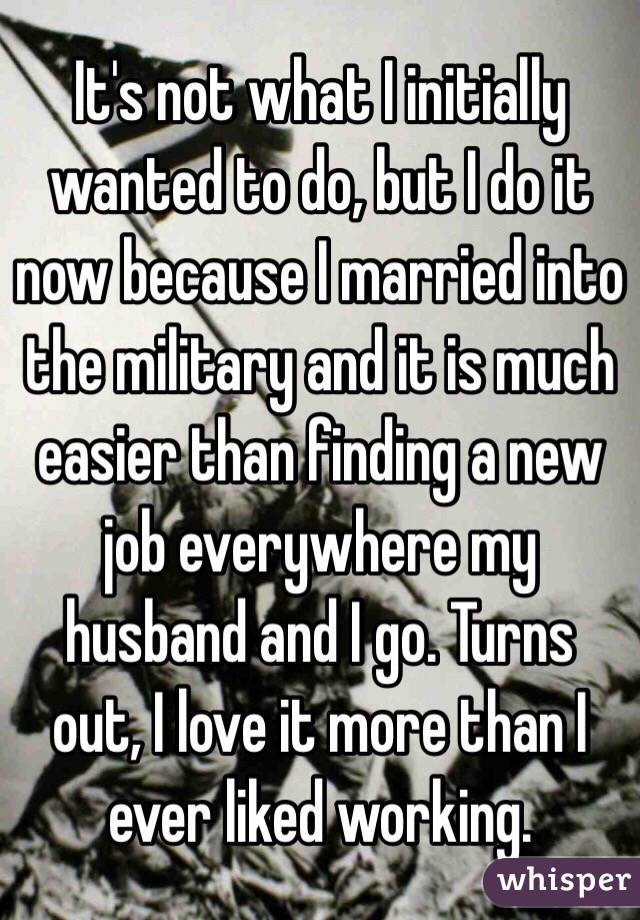 It's not what I initially wanted to do, but I do it now because I married into the military and it is much easier than finding a new job everywhere my husband and I go. Turns out, I love it more than I ever liked working. 