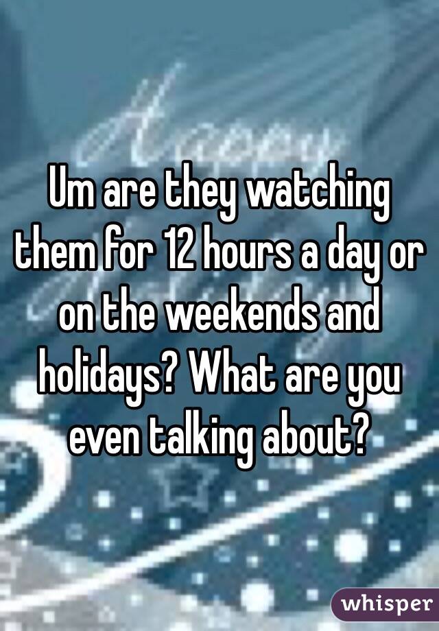 Um are they watching them for 12 hours a day or on the weekends and holidays? What are you even talking about?