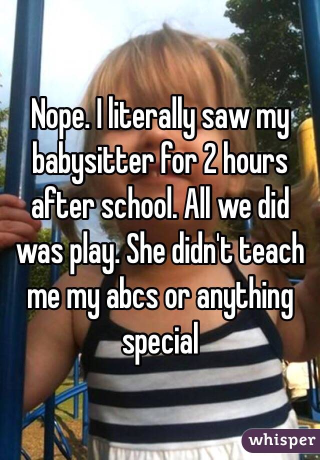 Nope. I literally saw my babysitter for 2 hours after school. All we did was play. She didn't teach me my abcs or anything special 