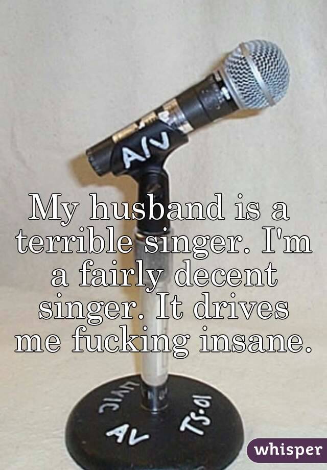 My husband is a terrible singer. I'm a fairly decent singer. It drives me fucking insane.