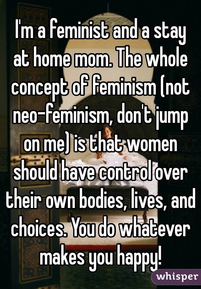 I'm a feminist and a stay at home mom. The whole concept of feminism (not neo-feminism, don't jump on me) is that women should have control over their own bodies, lives, and choices. You do whatever makes you happy!