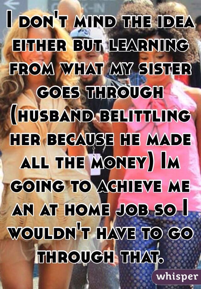 I don't mind the idea either but learning from what my sister goes through (husband belittling her because he made all the money) Im going to achieve me an at home job so I wouldn't have to go through that. 