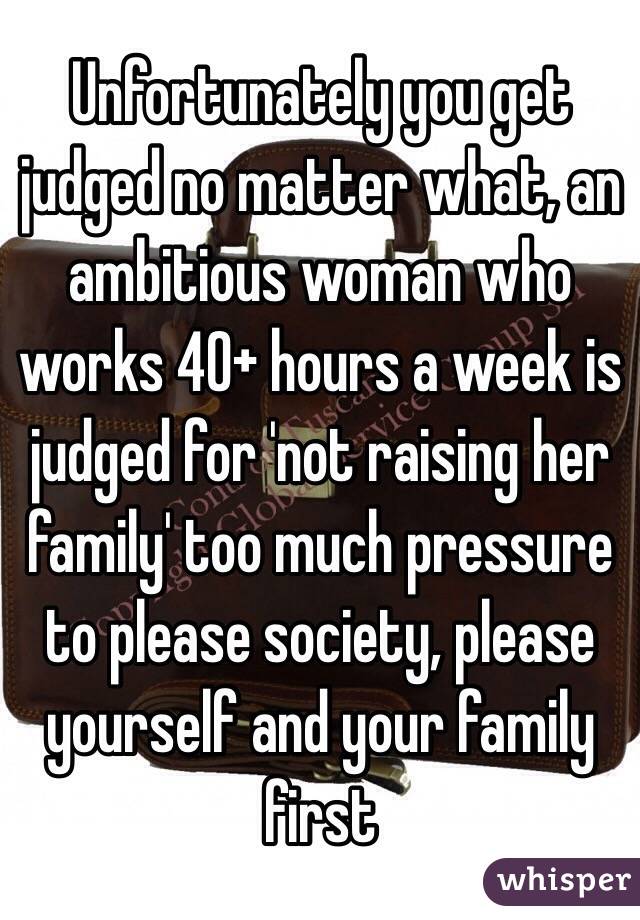 Unfortunately you get judged no matter what, an ambitious woman who works 40+ hours a week is judged for 'not raising her family' too much pressure to please society, please yourself and your family first 