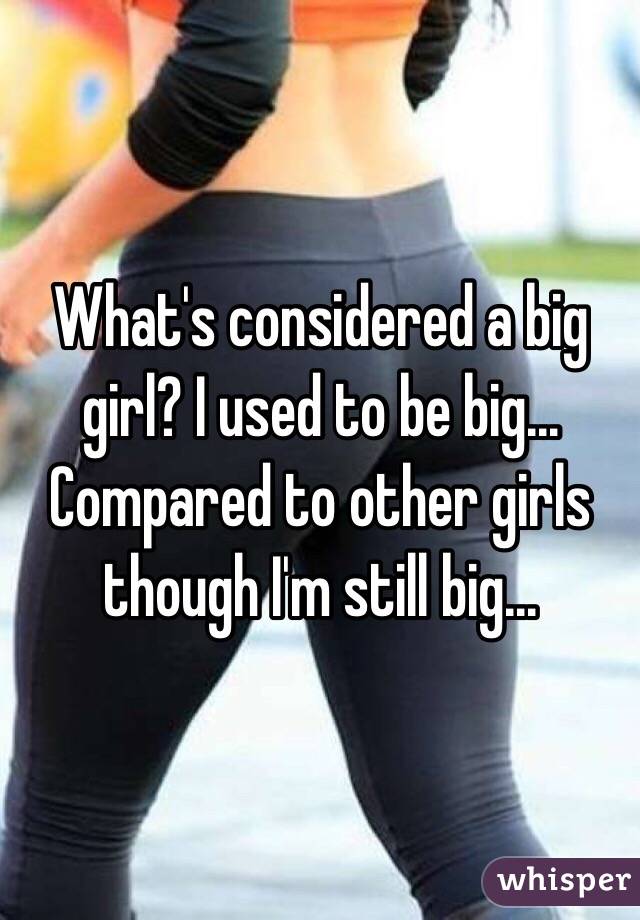 What's considered a big girl? I used to be big... Compared to other girls though I'm still big... 