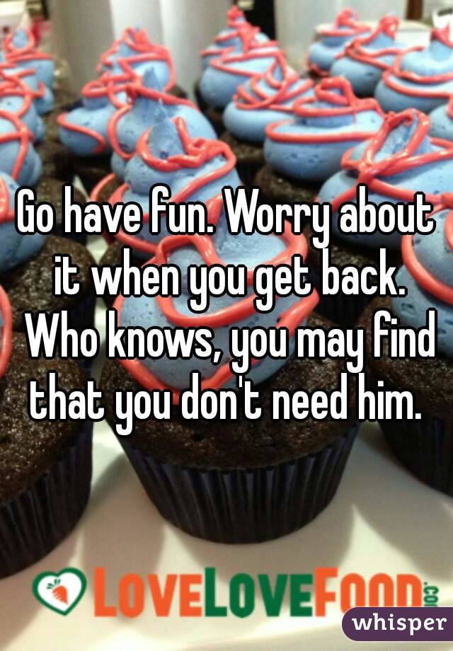 Go have fun. Worry about it when you get back. Who knows, you may find that you don't need him. 