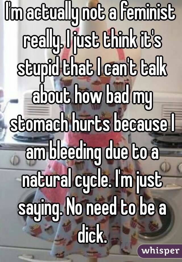 I'm actually not a feminist really. I just think it's stupid that I can't talk about how bad my stomach hurts because I am bleeding due to a natural cycle. I'm just saying. No need to be a dick.