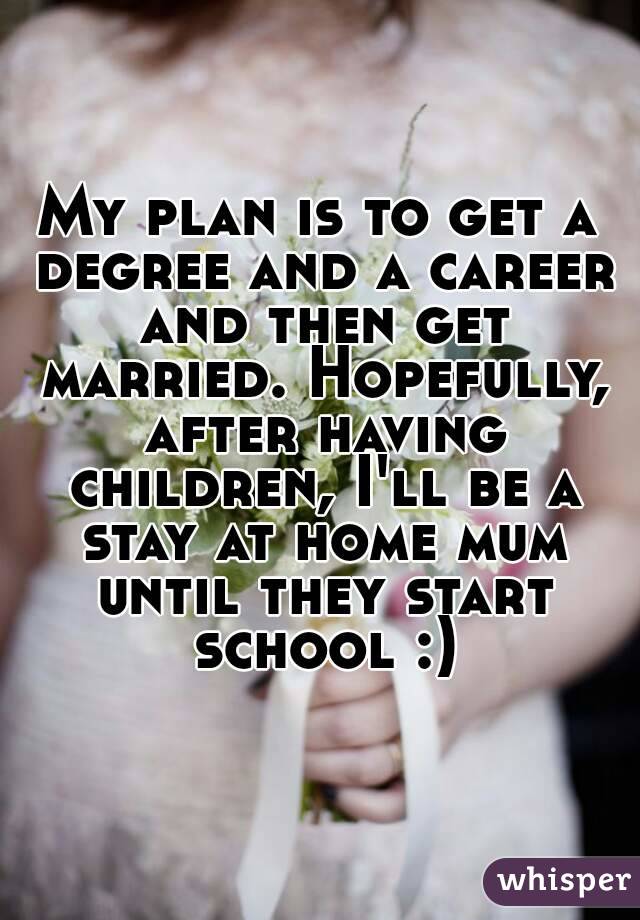 My plan is to get a degree and a career and then get married. Hopefully, after having children, I'll be a stay at home mum until they start school :)