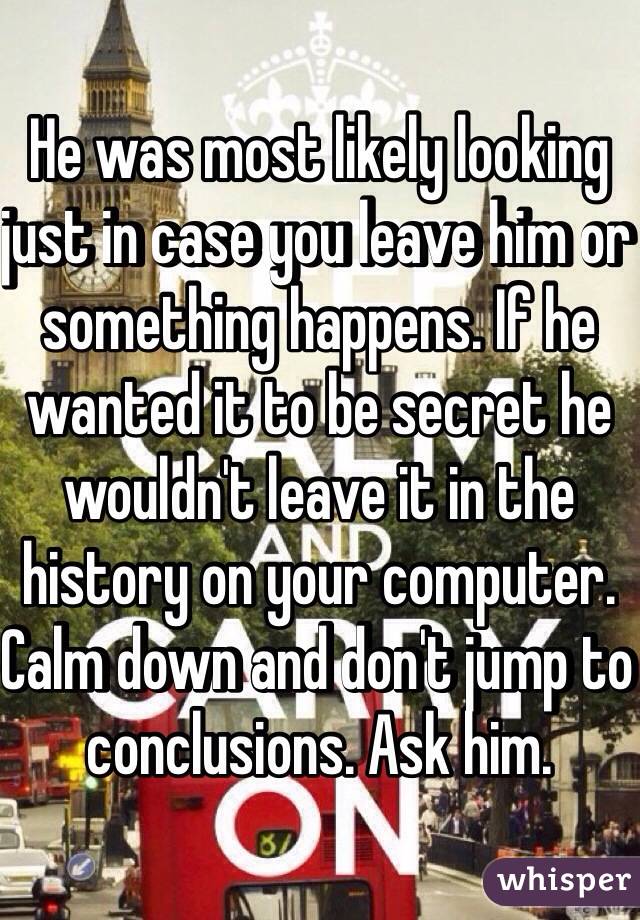He was most likely looking just in case you leave him or something happens. If he wanted it to be secret he wouldn't leave it in the history on your computer. Calm down and don't jump to conclusions. Ask him.