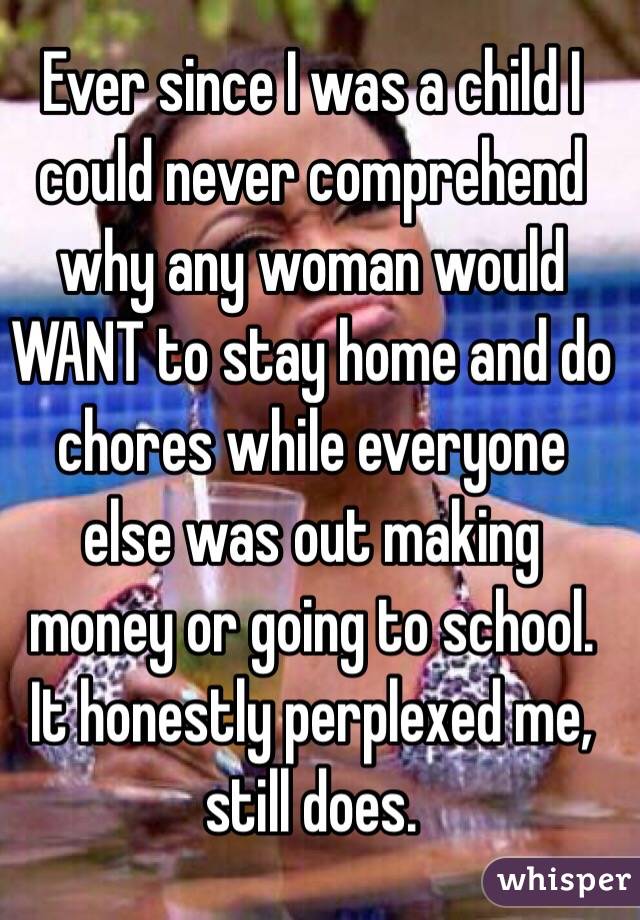 Ever since I was a child I could never comprehend why any woman would WANT to stay home and do chores while everyone else was out making money or going to school. It honestly perplexed me, still does.