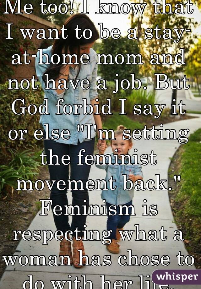 Me too! I know that I want to be a stay-at-home mom and not have a job. But God forbid I say it or else "I'm setting the feminist movement back." Feminism is respecting what a woman has chose to do with her life. 