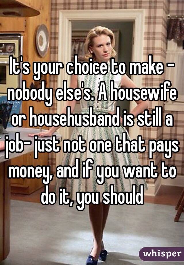 It's your choice to make - nobody else's. A housewife or househusband is still a job- just not one that pays money, and if you want to do it, you should 