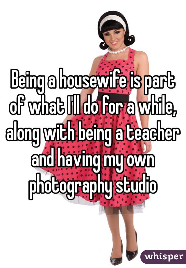 Being a housewife is part of what I'll do for a while, along with being a teacher and having my own photography studio