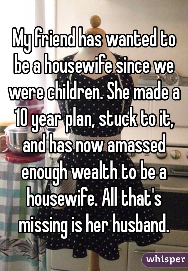 My friend has wanted to be a housewife since we were children. She made a 10 year plan, stuck to it, and has now amassed enough wealth to be a housewife. All that's missing is her husband.