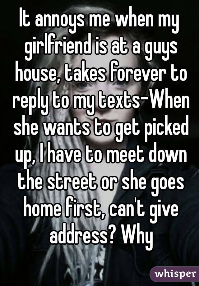 It annoys me when my girlfriend is at a guys house, takes forever to reply to my texts-When she wants to get picked up, I have to meet down the street or she goes home first, can't give address? Why