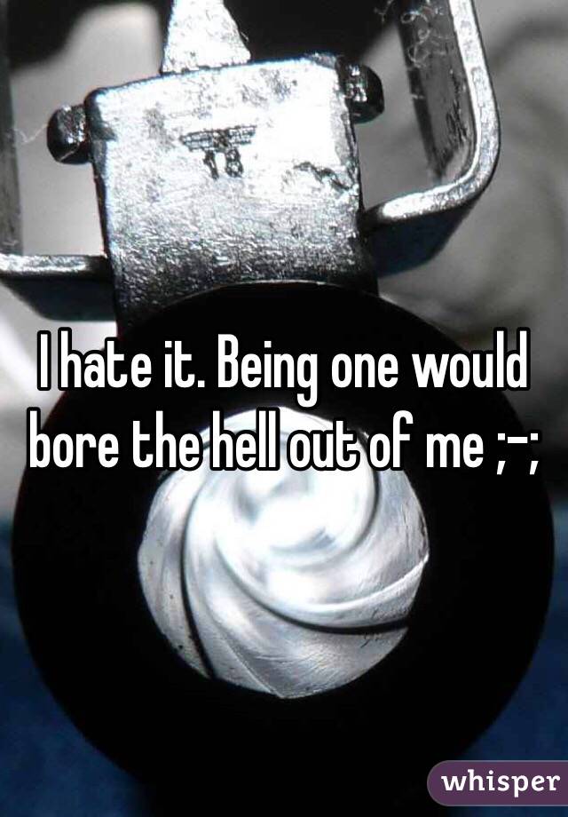 I hate it. Being one would bore the hell out of me ;-;