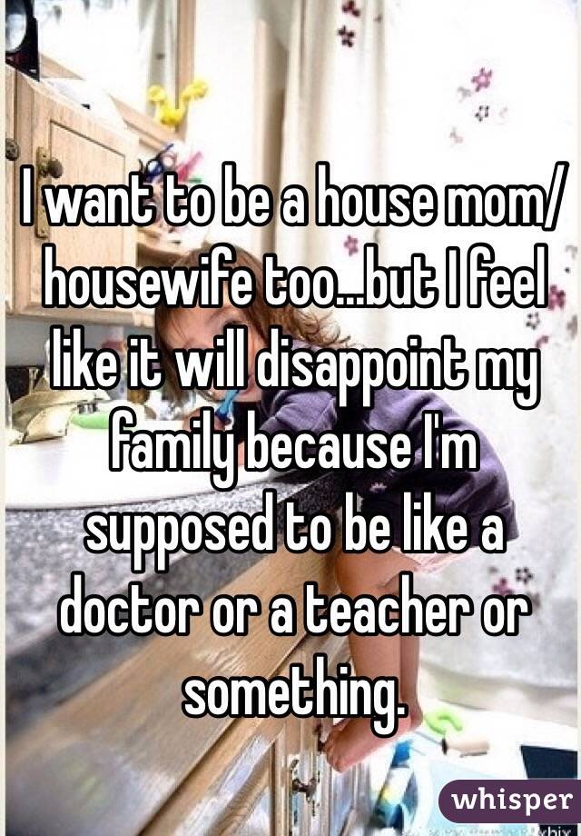 I want to be a house mom/housewife too...but I feel like it will disappoint my family because I'm supposed to be like a doctor or a teacher or something.