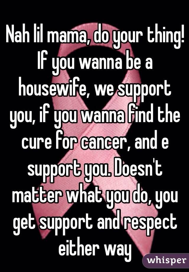 Nah lil mama, do your thing! If you wanna be a housewife, we support you, if you wanna find the cure for cancer, and e support you. Doesn't matter what you do, you get support and respect either way 