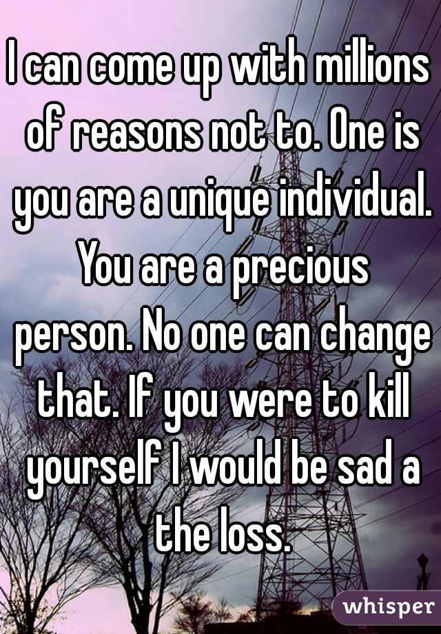 I can come up with millions of reasons not to. One is you are a unique individual. You are a precious person. No one can change that. If you were to kill yourself I would be sad a the loss.