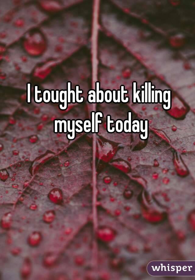 I tought about killing myself today