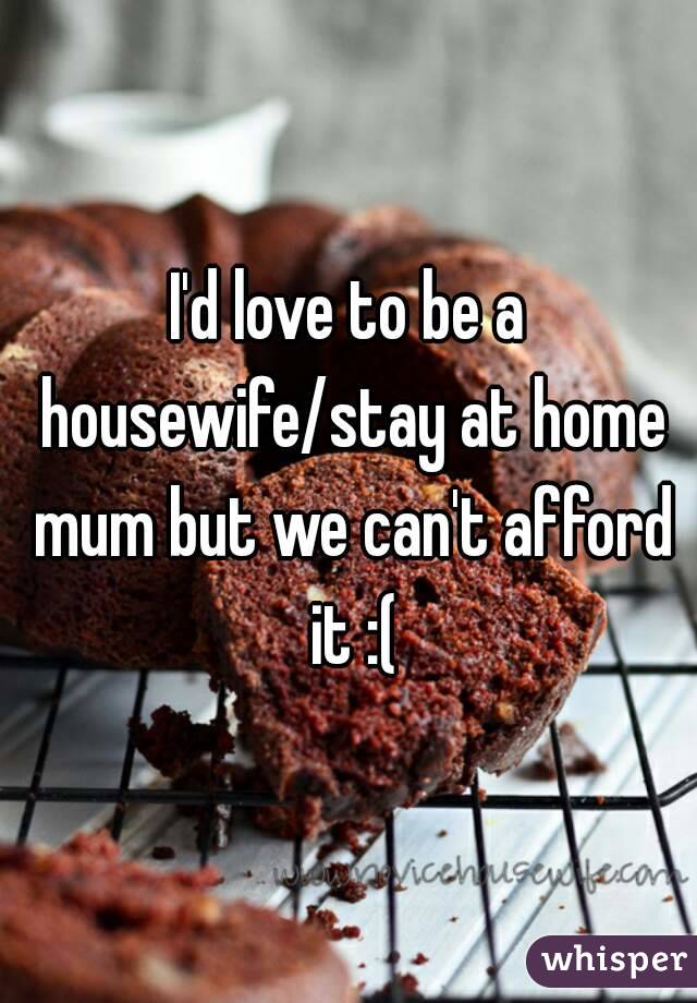 I'd love to be a housewife/stay at home mum but we can't afford it :(