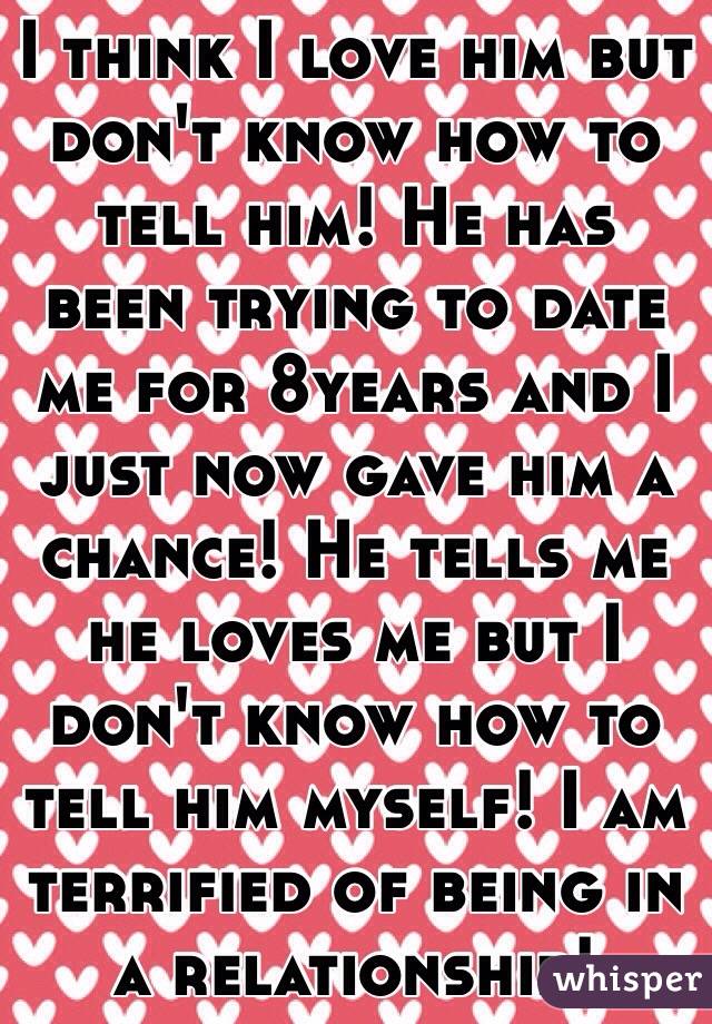 I think I love him but don't know how to tell him! He has been trying to date me for 8years and I just now gave him a chance! He tells me he loves me but I don't know how to tell him myself! I am terrified of being in a relationship! 