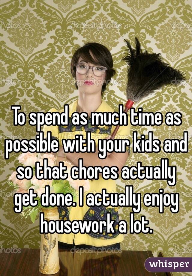 To spend as much time as possible with your kids and so that chores actually get done. I actually enjoy housework a lot.