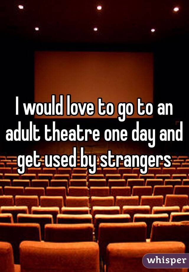 I would love to go to an adult theatre one day and get used by strangers