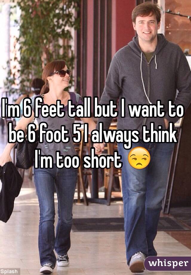 I'm 6 feet tall but I want to be 6 foot 5 I always think I'm too short 😒